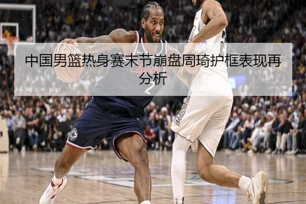 中国男篮热身赛末节崩盘周琦护框表现再分析